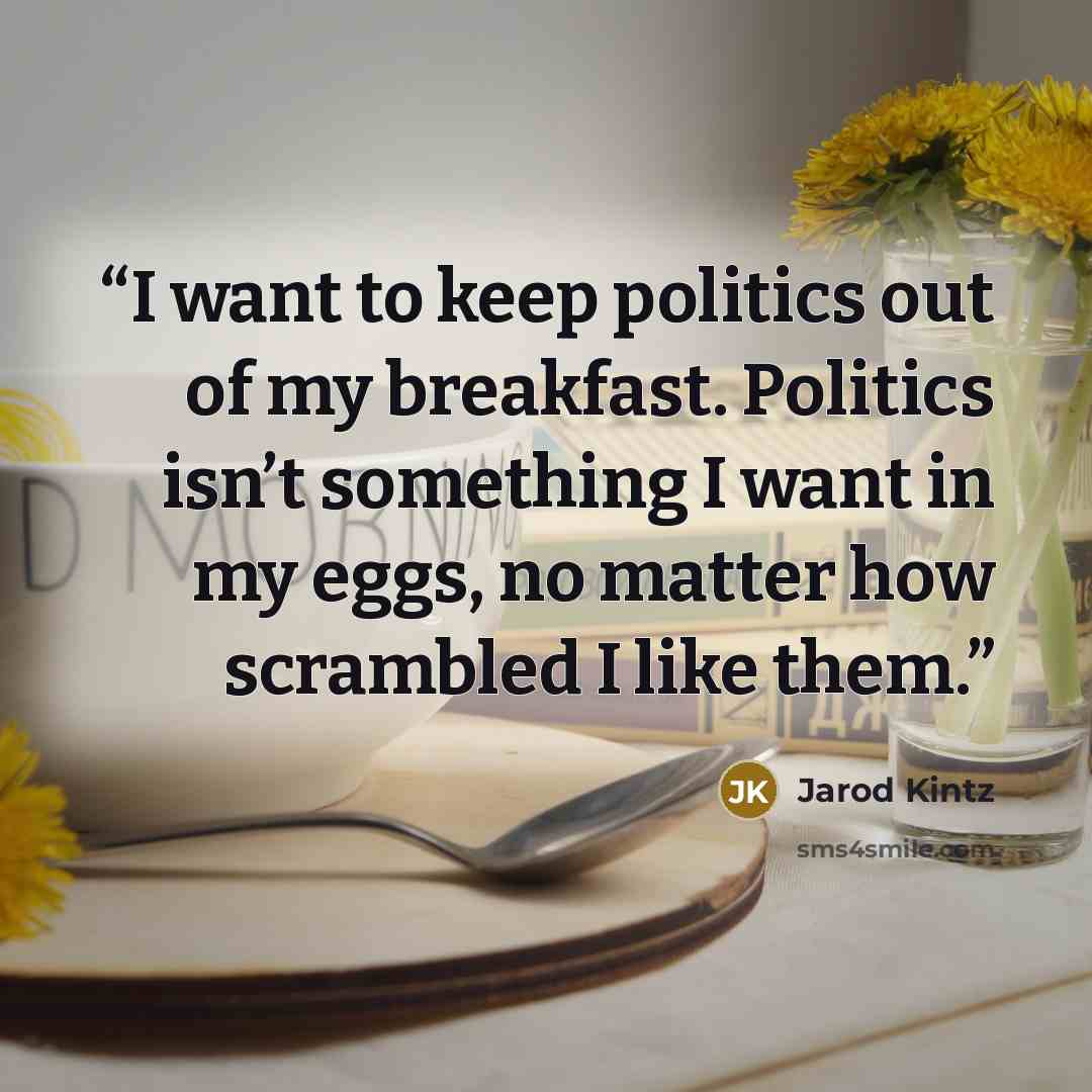 “I want to keep politics out of my breakfast. Politics isn’t something I want in my eggs, no matter how scrambled I like them.” quote by Jarod Kintz