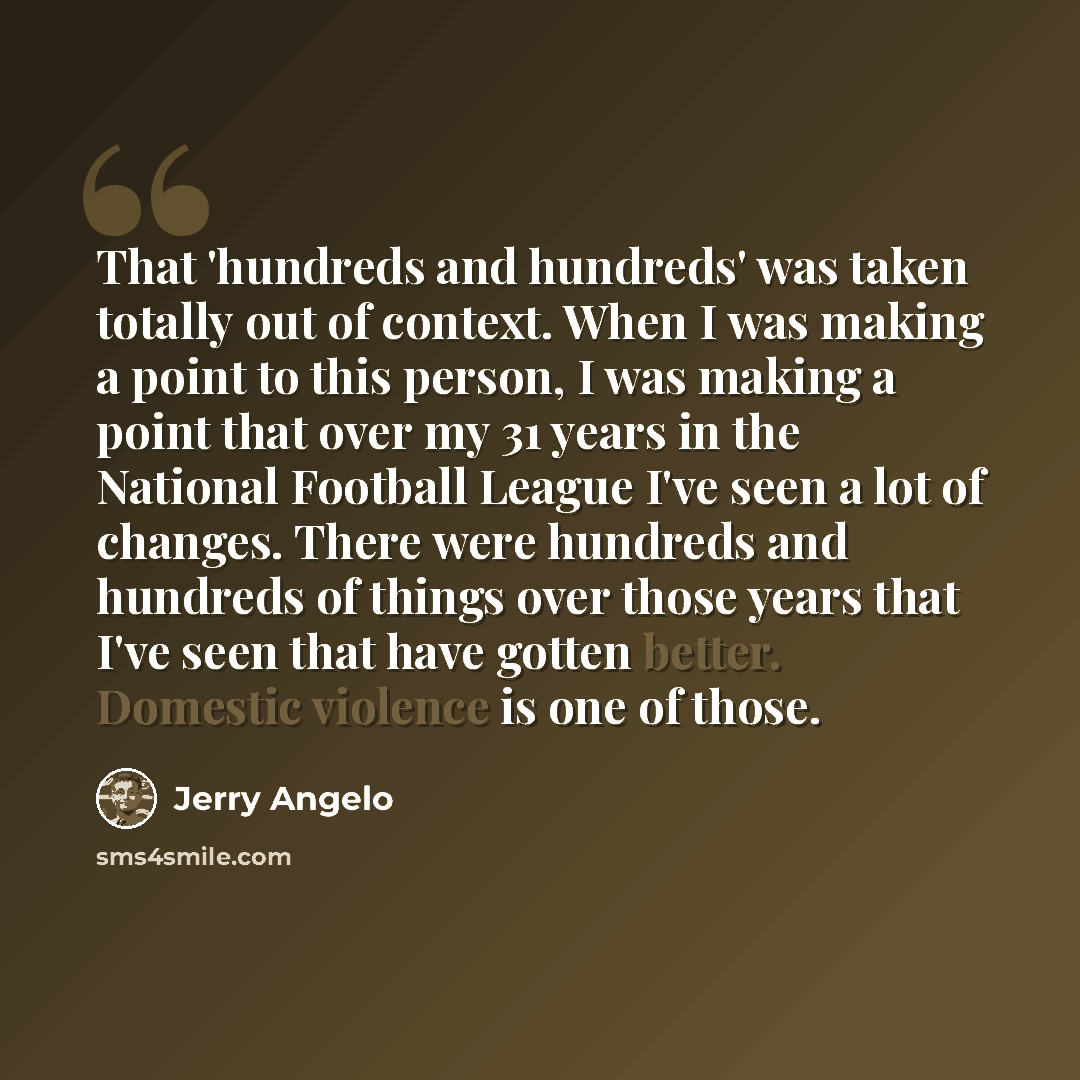 “That 'hundreds and hundreds' was taken totally out of context. When I was making a point to this person, I was making a point that over my 31 years in the National Football League I've seen a lot of changes. There were hundreds and hundreds of things over those years that I've seen that have…” quote by Jerry Angelo