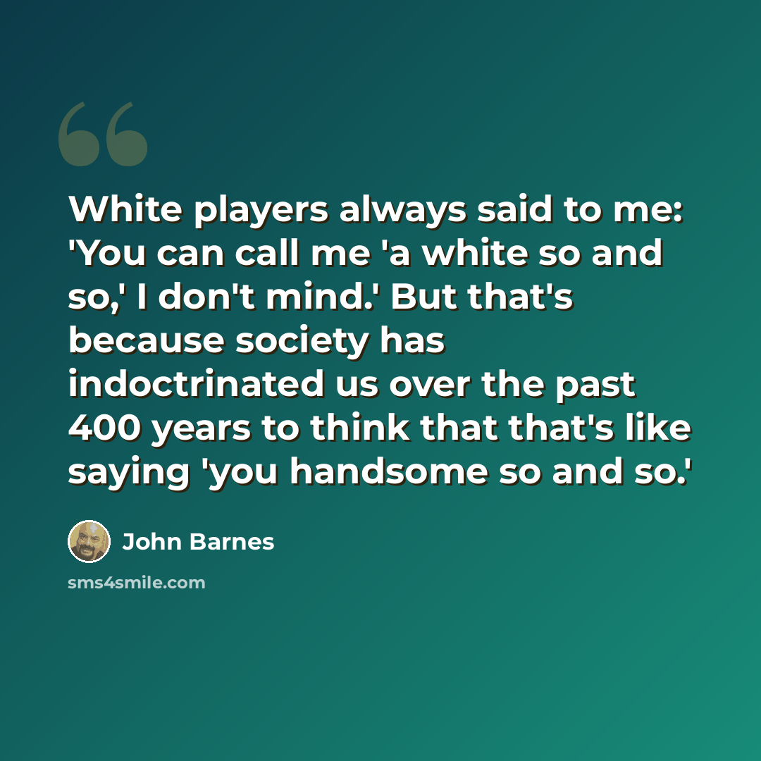 “White players always said to me: 'You can call me 'a white so and so,' I don't mind.' But that's because society has indoctrinated us over the past 400 years to think that that's like saying 'you handsome so and so.'” quote by John Barnes