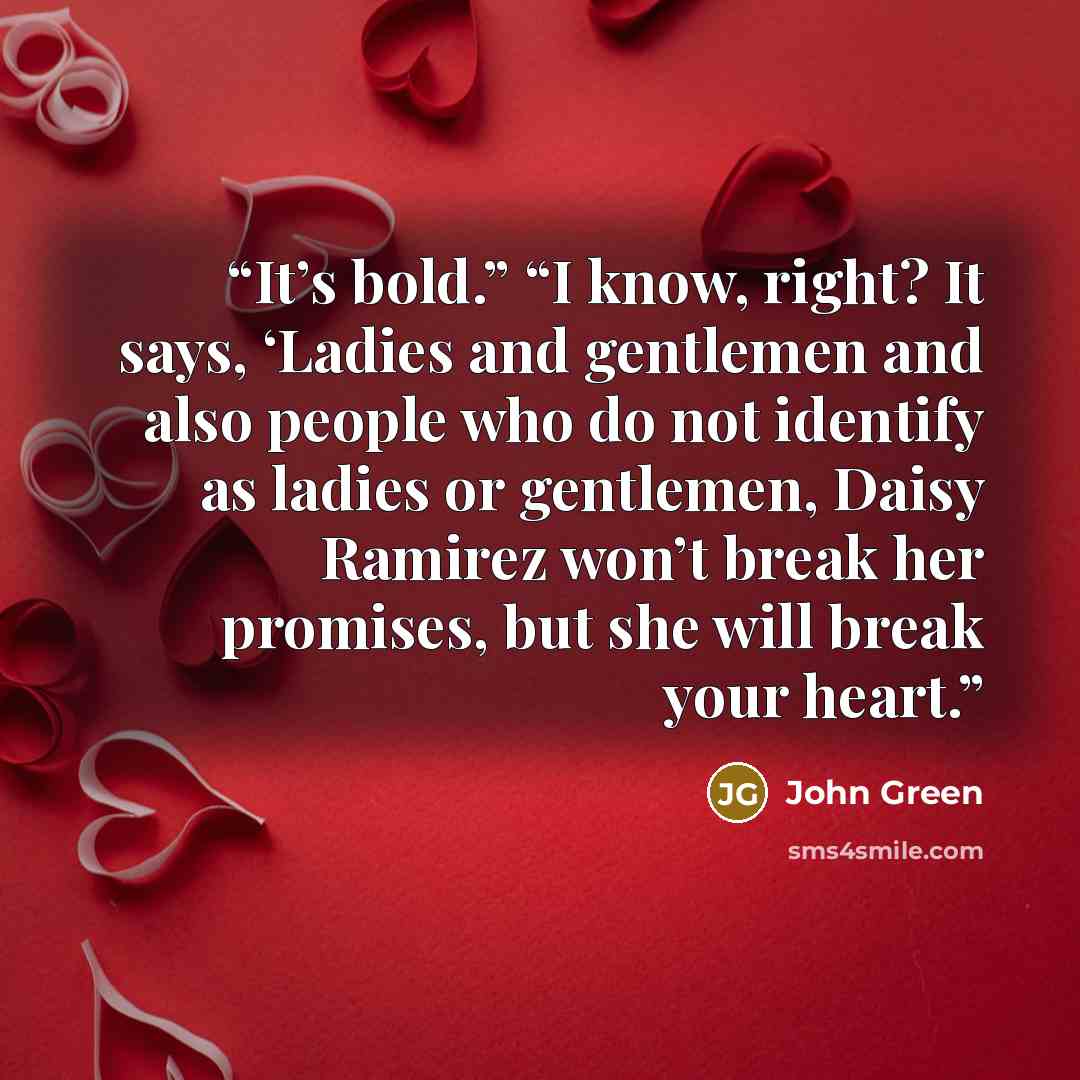 “It’s bold.” “I know, right? It says, ‘Ladies and gentlemen and also people who do not identify as ladies or gentlemen, Daisy Ramirez won’t break her promises, but she will break your heart.” quote by John Green