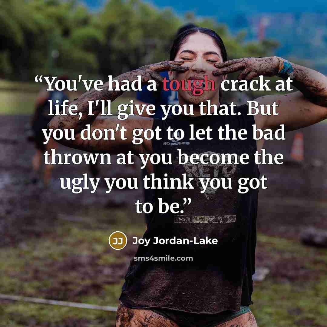 “You've had a tough crack at life, I'll give you that. But you don't got to let the bad thrown at you become the ugly you think you got to be.” quote by Joy Jordan-Lake