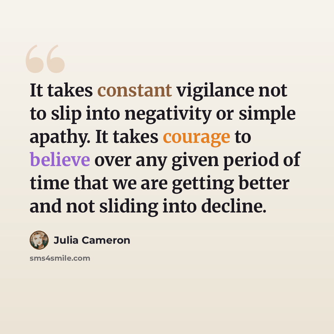 “It takes constant vigilance not to slip into negativity or simple apathy. It takes courage to believe over any given period of time that we are getting better and not sliding into decline.” quote by Julia Cameron