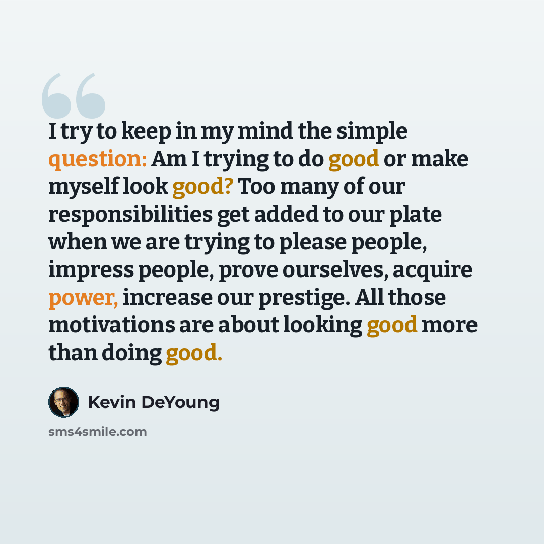 “I try to keep in my mind the simple question: Am I trying to do good or make myself look good? Too many of our responsibilities get added to our plate when we are trying to please people, impress people, prove ourselves, acquire power, increase our prestige. All those motivations are about looking…” quote by Kevin DeYoung