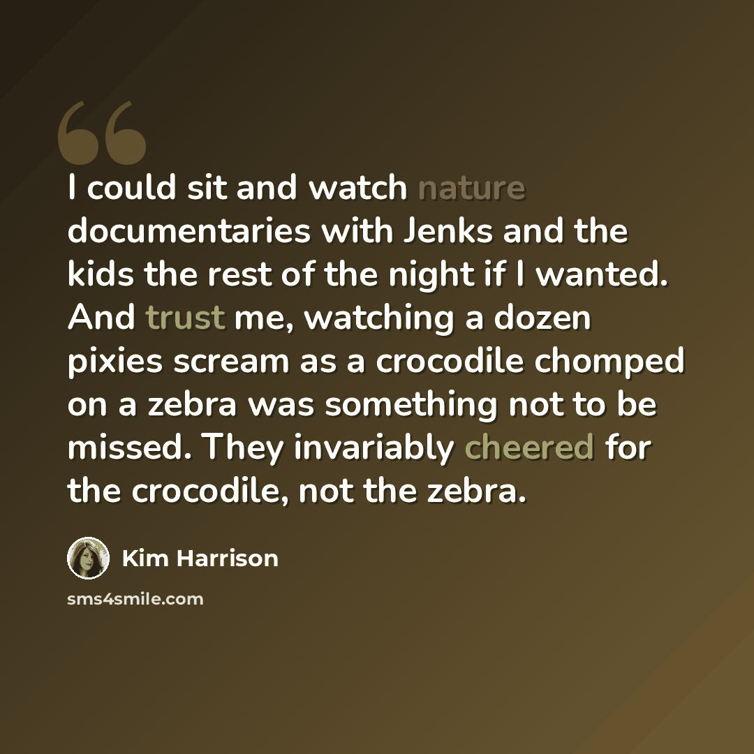 “I could sit and watch nature documentaries with Jenks and the kids the rest of the night if I wanted. And trust me, watching a dozen pixies scream as a crocodile chomped on a zebra was something not to be missed. They invariably cheered for the crocodile, not the zebra.” quote by Kim Harrison