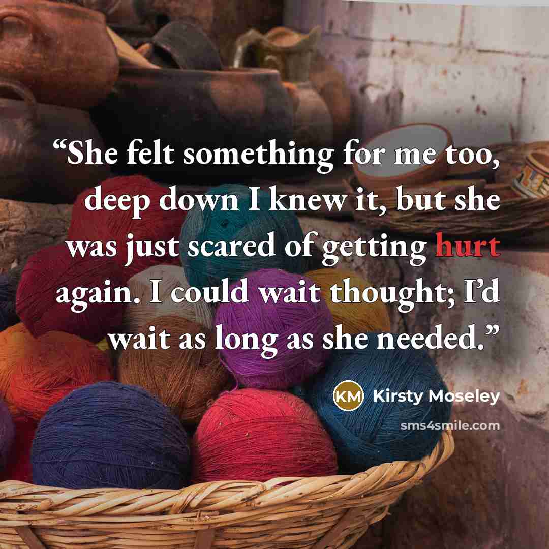 “She felt something for me too, deep down I knew it, but she was just scared of getting hurt again. I could wait thought; I’d wait as long as she needed.” quote by Kirsty Moseley