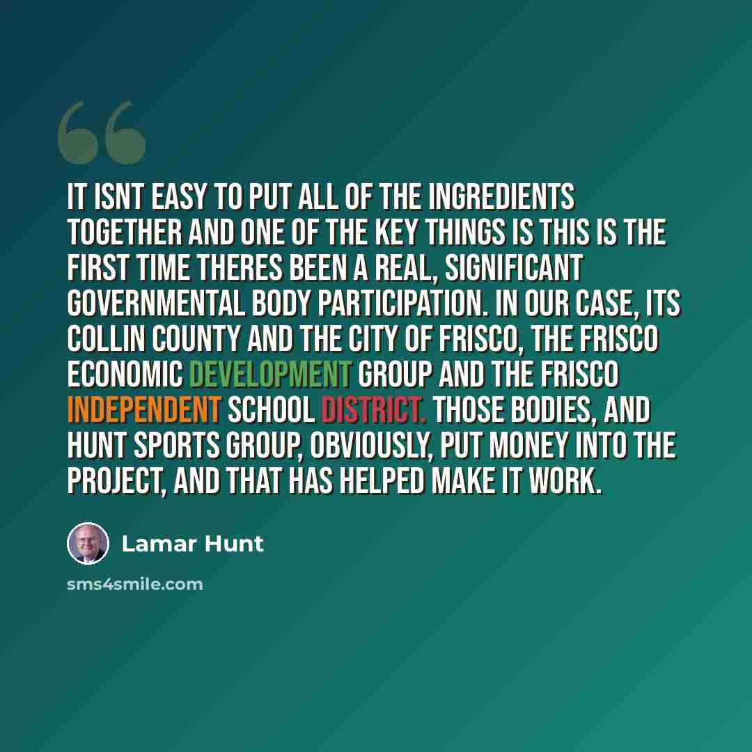 “It isnt easy to put all of the ingredients together and one of the key things is this is the first time theres been a real, significant governmental body participation. In our case, its Collin County and the City of Frisco, the Frisco Economic Development group and the Frisco Independent School…” quote by Lamar Hunt