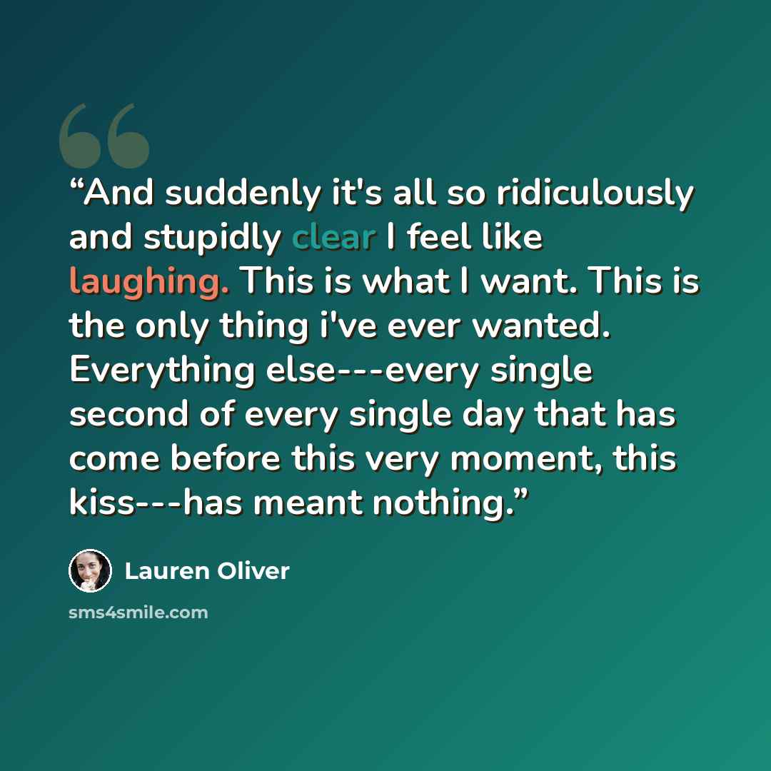 “And suddenly it's all so ridiculously and stupidly clear I feel like laughing. This is what I want. This is the only thing i've ever wanted. Everything else---every single second of every single day that has come before this very moment, this kiss---has meant nothing.” quote by Lauren Oliver