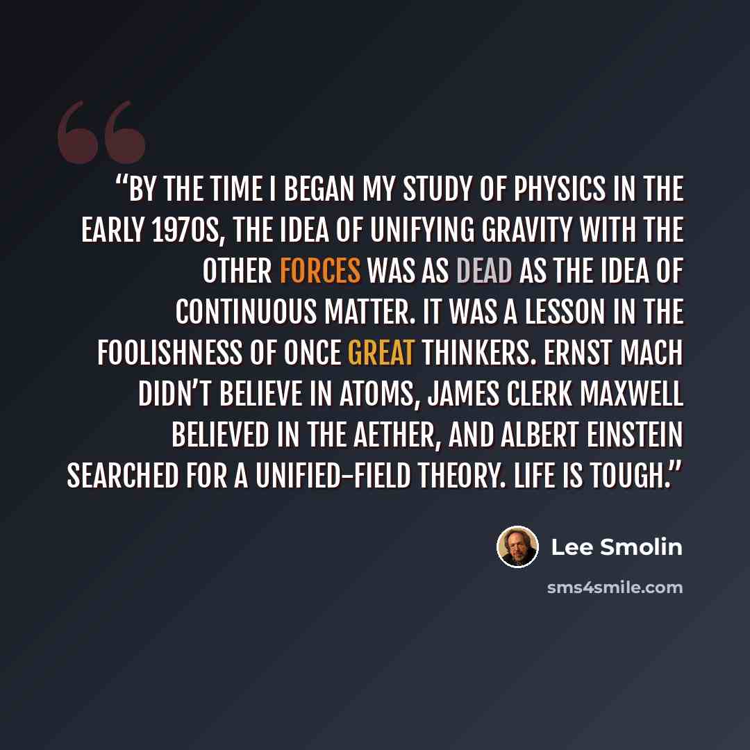 “By the time I began my study of physics in the early 1970s, the idea of unifying gravity with the other forces was as dead as the idea of continuous matter. It was a lesson in the foolishness of once great thinkers. Ernst Mach didn’t believe in atoms, James Clerk Maxwell believed in the aether…” quote by Lee Smolin