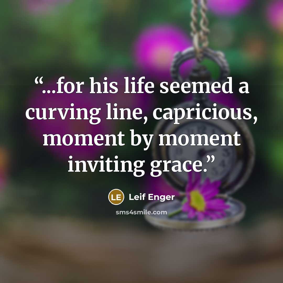 “...for his life seemed a curving line, capricious, moment by moment inviting grace.” quote by Leif Enger