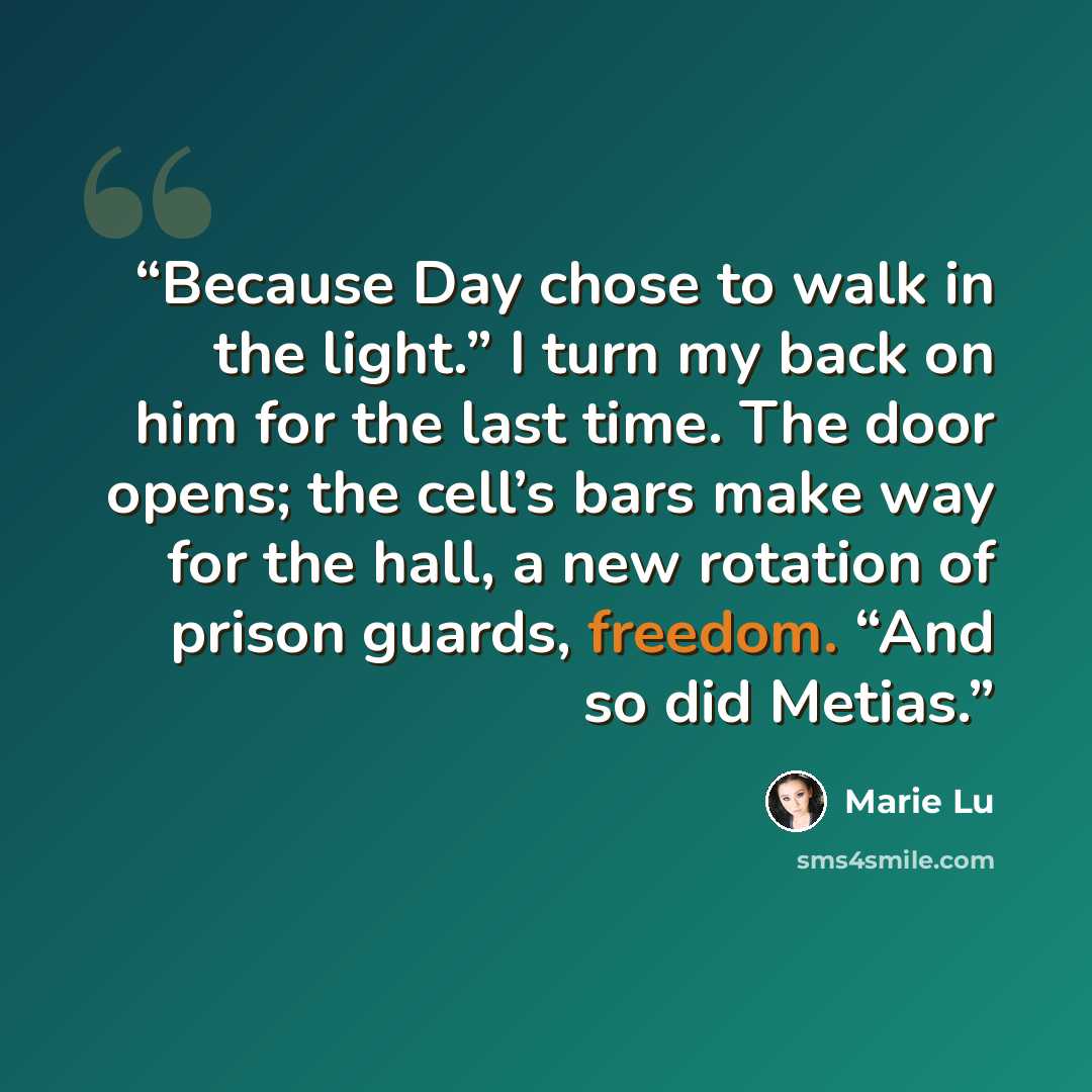 “Because Day chose to walk in the light.” I turn my back on him for the last time. The door opens; the cell’s bars make way for the hall, a new rotation of prison guards, freedom. “And so did Metias.” quote by Marie Lu