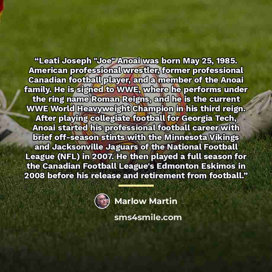 “Leati Joseph "Joe" Anoai was born May 25, 1985. American professional wrestler, former professional Canadian football player, and a member of the Anoai family. He is signed to WWE, where he performs under the ring name Roman Reigns, and he is the current WWE World Heavyweight Champion in his third…” quote by Marlow Martin