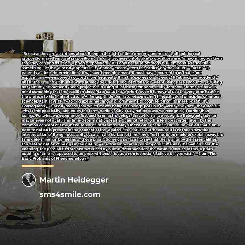 “Because they are assertions about Being in the light of time properly understood, all ontological propositions are Temporal propositions. It is only because ontological propositions are Temporal propositions that they can and must be *a priori propositions*. It is only because ontology is a…” quote by Martin Heidegger