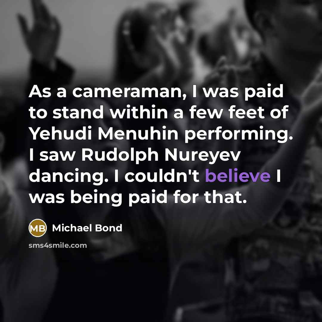 “As a cameraman, I was paid to stand within a few feet of Yehudi Menuhin performing. I saw Rudolph Nureyev dancing. I couldn't believe I was being paid for that.” quote by Michael Bond
