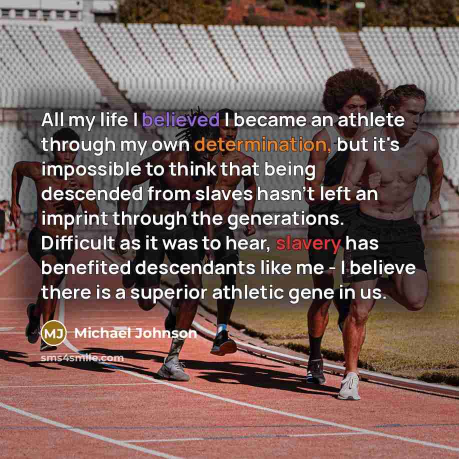 “All my life I believed I became an athlete through my own determination, but it's impossible to think that being descended from slaves hasn't left an imprint through the generations. Difficult as it was to hear, slavery has benefited descendants like me - I believe there is a superior athletic…” quote by Michael Johnson