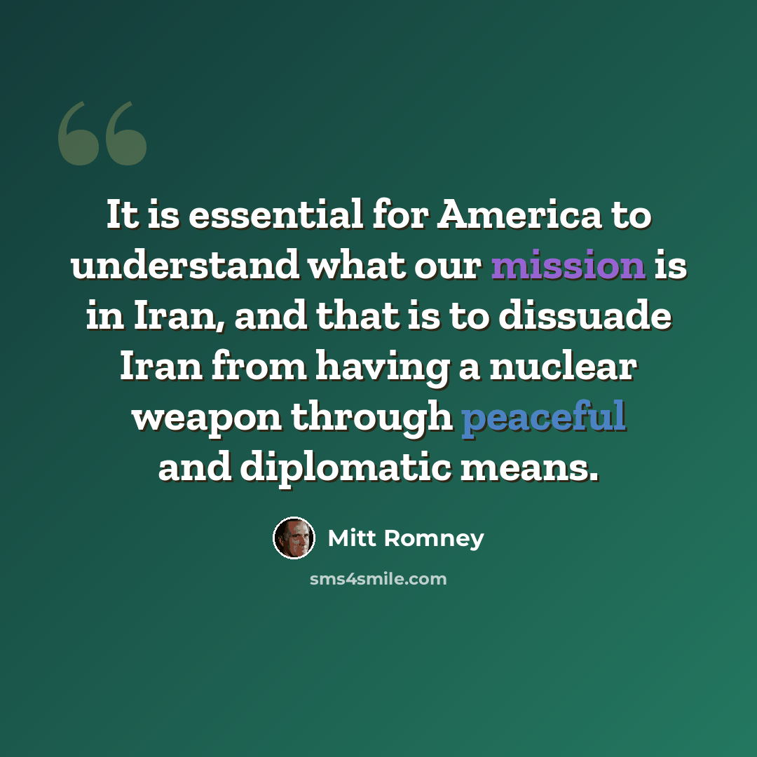 “It is essential for America to understand what our mission is in Iran, and that is to dissuade Iran from having a nuclear weapon through peaceful and diplomatic means.” quote by Mitt Romney