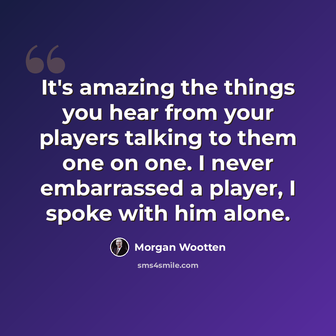 “It's amazing the things you hear from your players talking to them one on one. I never embarrassed a player, I spoke with him alone.” quote by Morgan Wootten