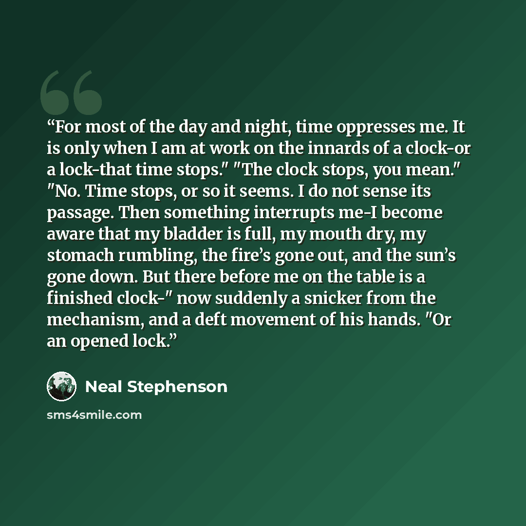 “For most of the day and night, time oppresses me. It is only when I am at work on the innards of a clock-or a lock-that time stops." "The clock stops, you mean." "No. Time stops, or so it seems. I do not sense its passage. Then something interrupts me-I become aware that my bladder is full, my…” quote by Neal Stephenson