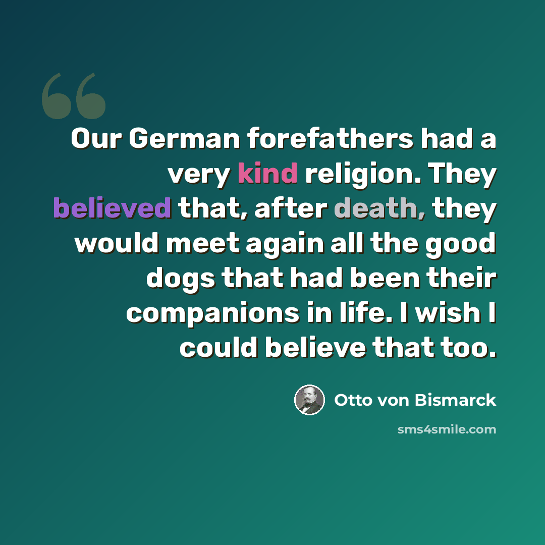 “Our German forefathers had a very kind religion. They believed that, after death, they would meet again all the good dogs that had been their companions in life. I wish I could believe that too.” quote by Otto von Bismarck