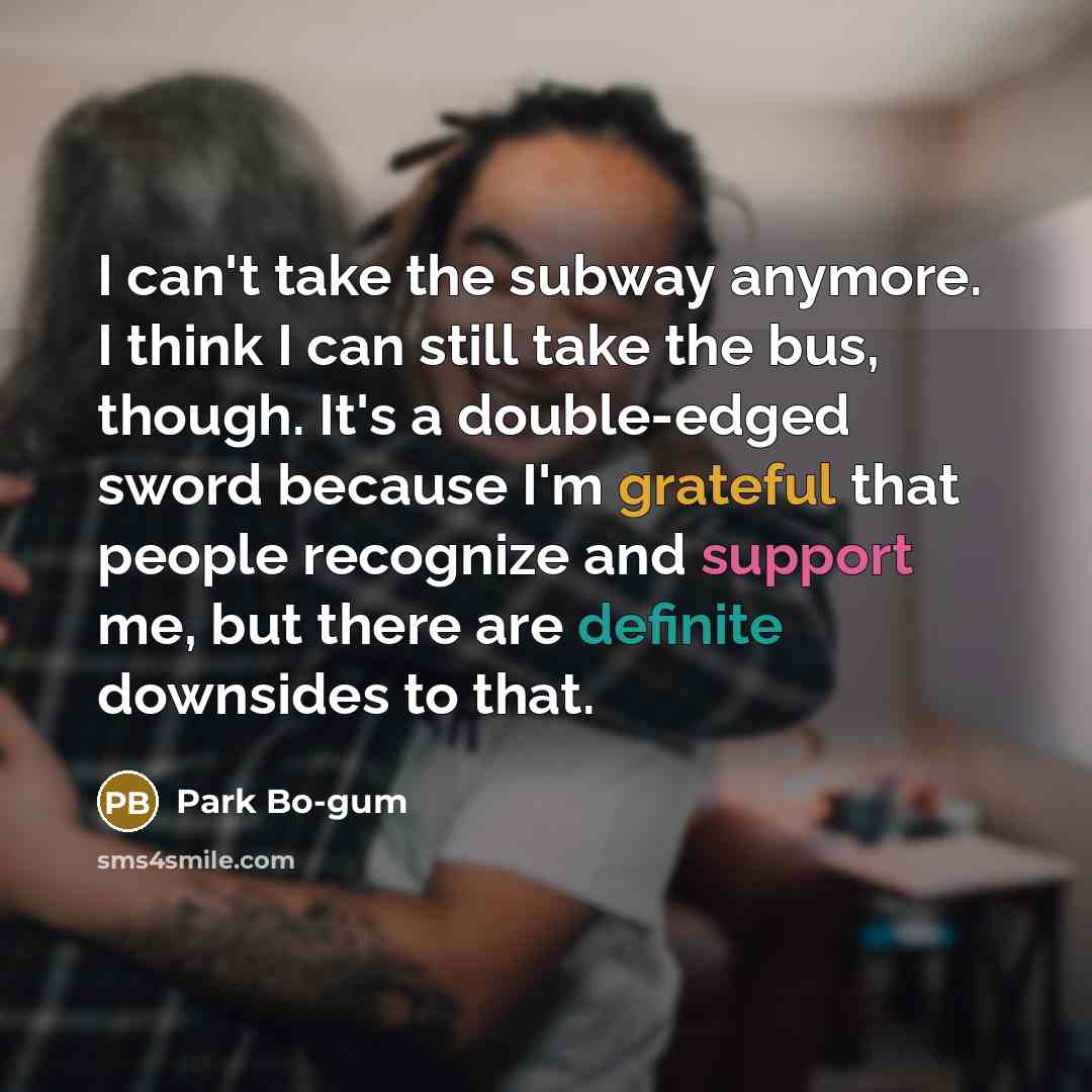 “I can't take the subway anymore. I think I can still take the bus, though. It's a double-edged sword because I'm grateful that people recognize and support me, but there are definite downsides to that.” quote by Park Bo-gum