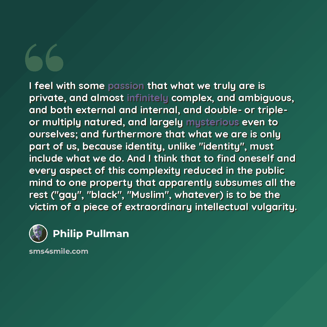 “I feel with some passion that what we truly are is private, and almost infinitely complex, and ambiguous, and both external and internal, and double- or triple- or multiply natured, and largely mysterious even to ourselves; and furthermore that what we are is only part of us, because identity…” quote by Philip Pullman