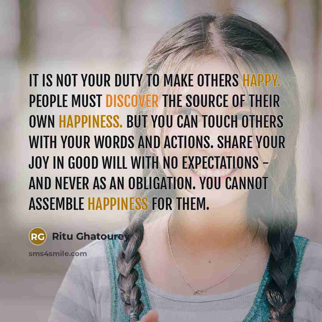 “It is not your duty to make others happy. People must discover the source of their own happiness. But you can touch others with your words and actions. Share your joy in good will with no expectations - and never as an obligation. You cannot assemble happiness for them.” quote by Ritu Ghatourey