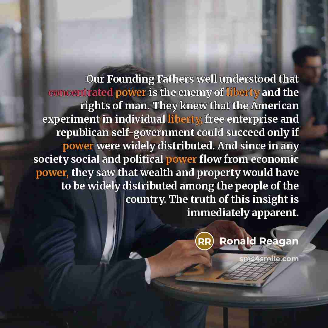“Our Founding Fathers well understood that concentrated power is the enemy of liberty and the rights of man. They knew that the American experiment in individual liberty, free enterprise and republican self-government could succeed only if power were widely distributed. And since in any society…” quote by Ronald Reagan