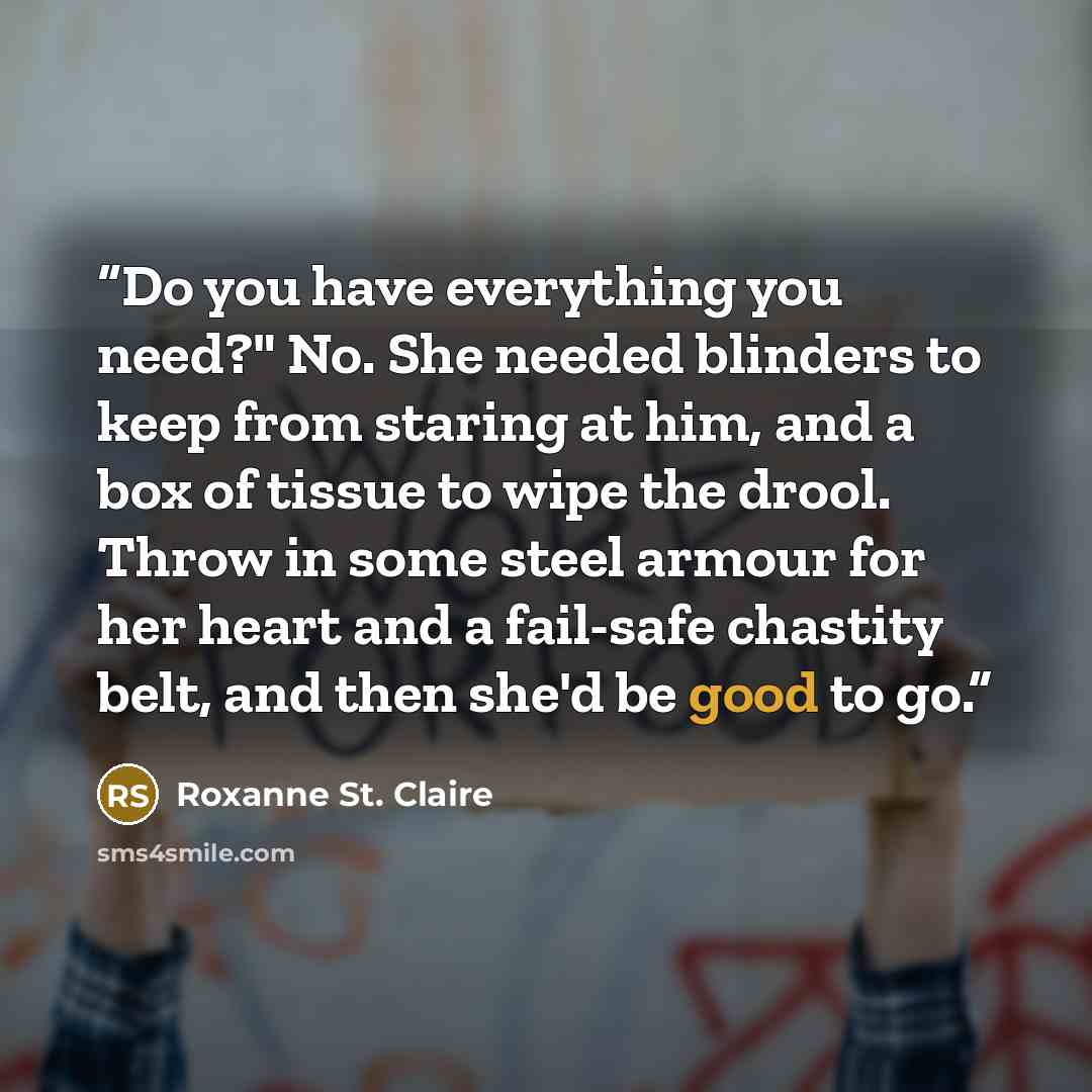 “Do you have everything you need?" No. She needed blinders to keep from staring at him, and a box of tissue to wipe the drool. Throw in some steel armour for her heart and a fail-safe chastity belt, and then she'd be good to go.” quote by Roxanne St. Claire