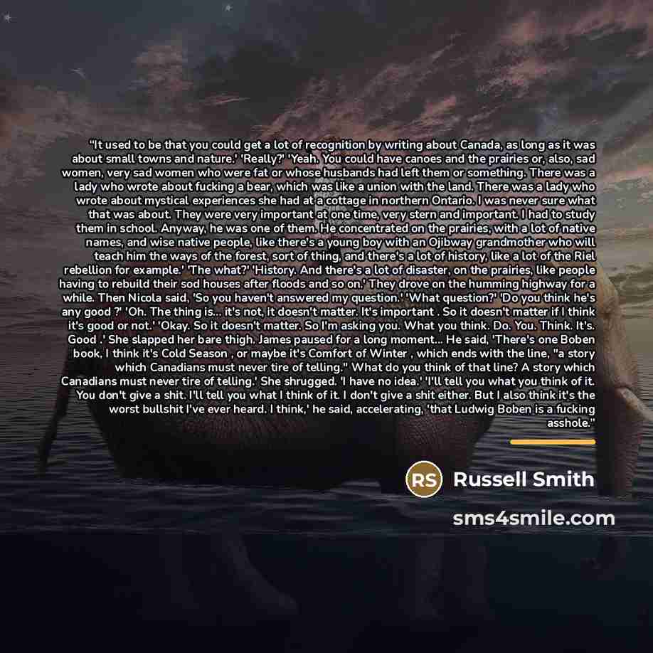 “It used to be that you could get a lot of recognition by writing about Canada, as long as it was about small towns and nature.' 'Really?' 'Yeah. You could have canoes and the prairies or, also, sad women, very sad women who were fat or whose husbands had left them or something. There was a lady…” quote by Russell Smith