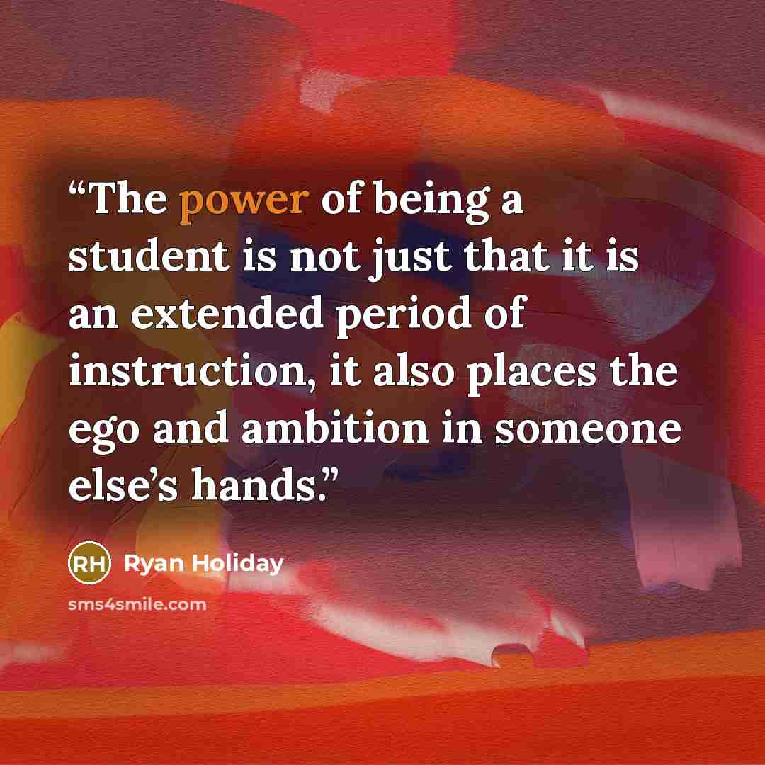 “The power of being a student is not just that it is an extended period of instruction, it also places the ego and ambition in someone else’s hands.” quote by Ryan Holiday