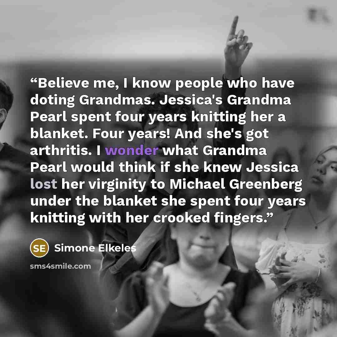 “Believe me, I know people who have doting Grandmas. Jessica's Grandma Pearl spent four years knitting her a blanket. Four years! And she's got arthritis. I wonder what Grandma Pearl would think if she knew Jessica lost her virginity to Michael Greenberg under the blanket she spent four years…” quote by Simone Elkeles
