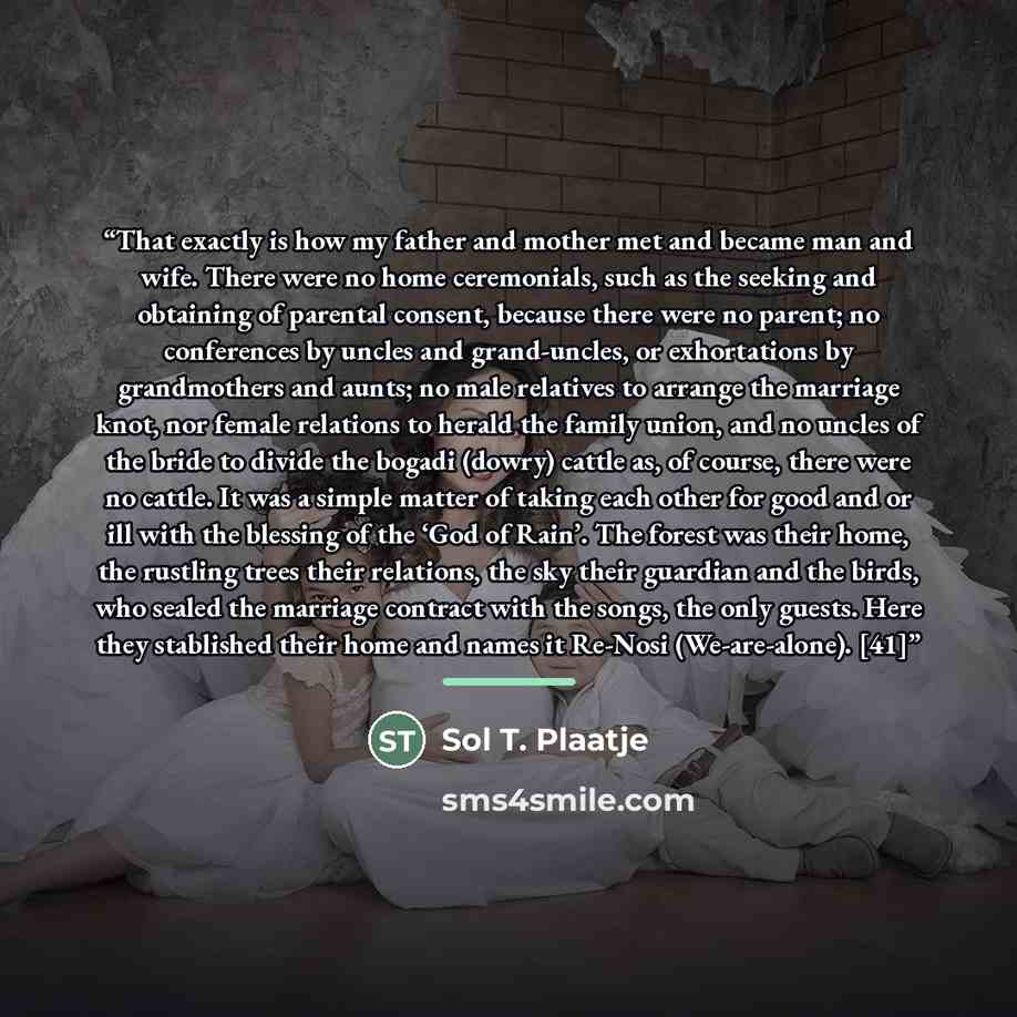 “That exactly is how my father and mother met and became man and wife. There were no home ceremonials, such as the seeking and obtaining of parental consent, because there were no parent; no conferences by uncles and grand-uncles, or exhortations by grandmothers and aunts; no male relatives to…” quote by Sol T. Plaatje