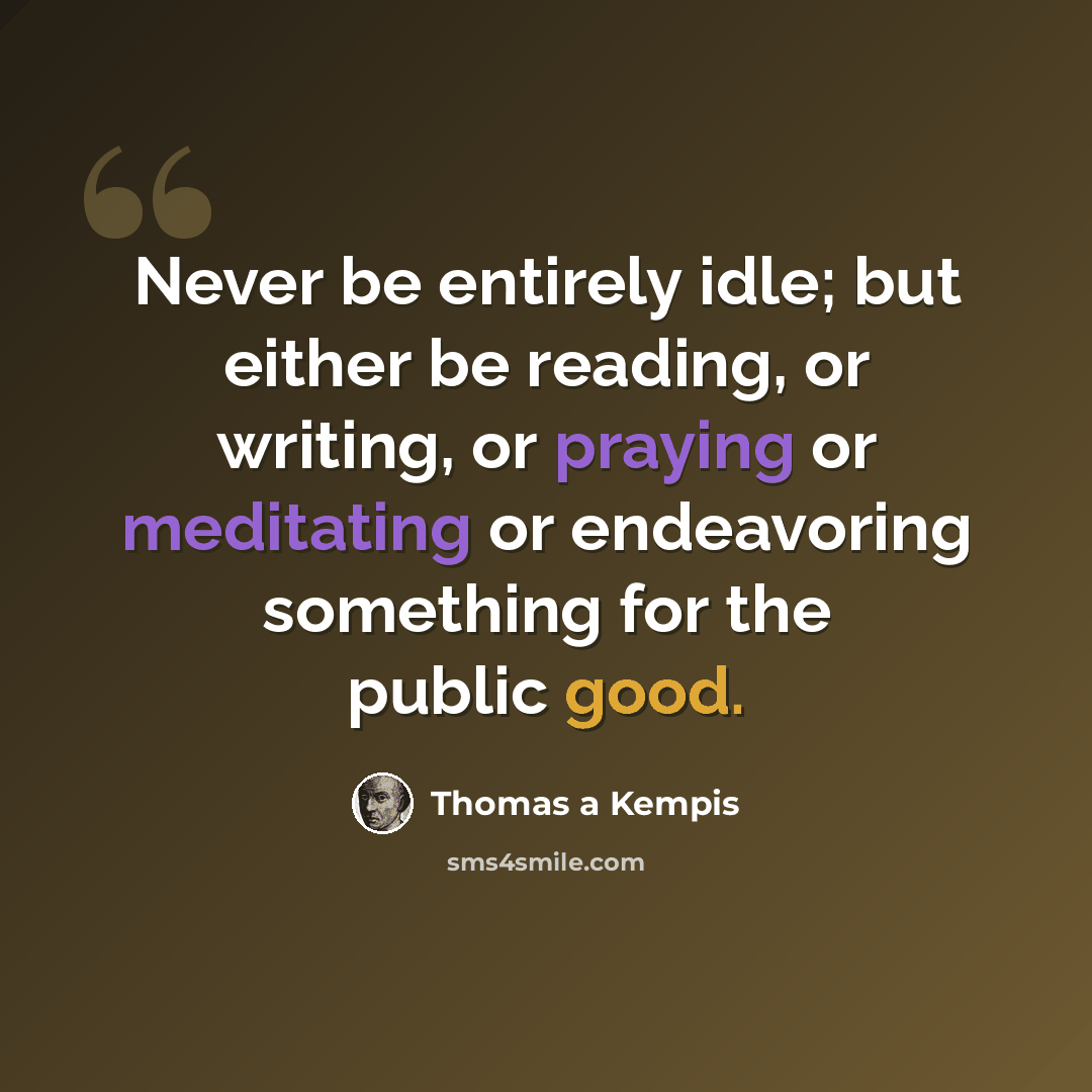 “Never be entirely idle; but either be reading, or writing, or praying or meditating or endeavoring something for the public good.” quote by Thomas a Kempis
