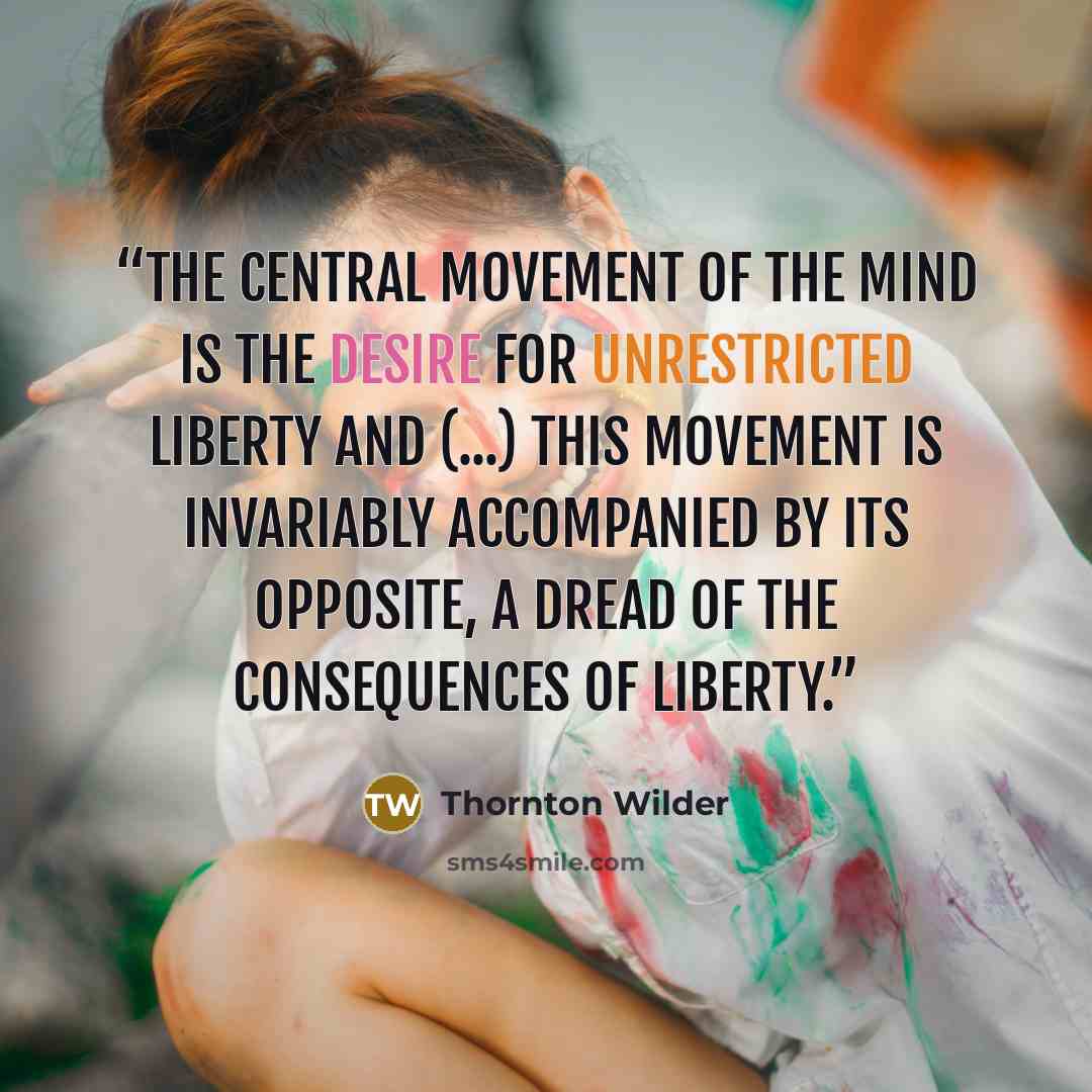 “The central movement of the mind is the desire for unrestricted liberty and (...) this movement is invariably accompanied by its opposite, a dread of the consequences of liberty.” quote by Thornton Wilder
