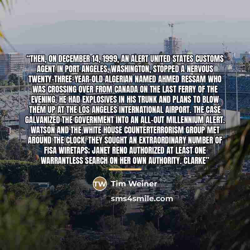 “Then, on December 14, 1999, an alert United States Customs agent in Port Angeles, Washington, stopped a nervous twenty-three-year-old Algerian named Ahmed Ressam who was crossing over from Canada on the last ferry of the evening. He had explosives in his trunk and plans to blow them up at the Los…” quote by Tim Weiner