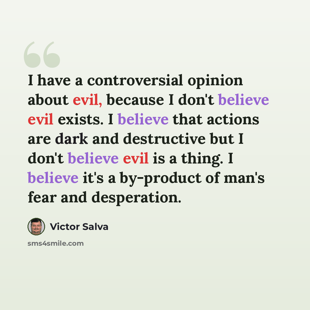 “I have a controversial opinion about evil, because I don't believe evil exists. I believe that actions are dark and destructive but I don't believe evil is a thing. I believe it's a by-product of man's fear and desperation.” quote by Victor Salva