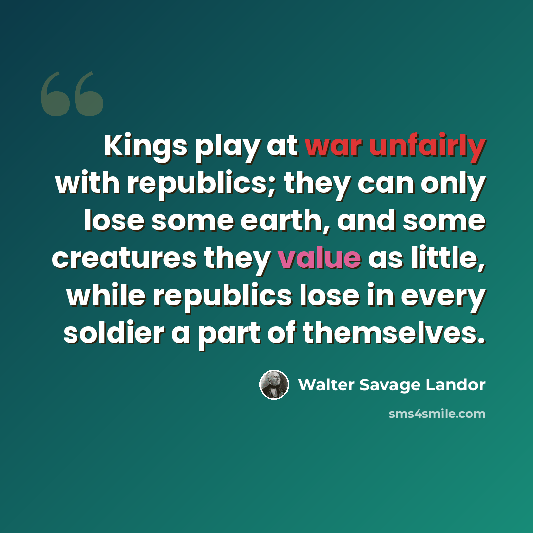 “Kings play at war unfairly with republics; they can only lose some earth, and some creatures they value as little, while republics lose in every soldier a part of themselves.” quote by Walter Savage Landor