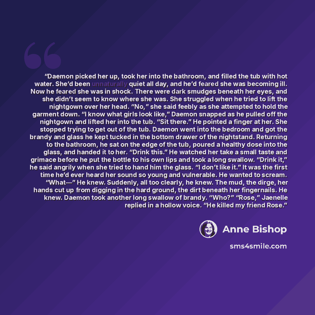 “Daemon picked her up, took her into the bathroom, and filled the tub with hot water. She’d been unnaturally quiet all day, and he’d feared she was becoming ill. Now he feared she was in shock. There were dark smudges beneath her eyes, and she didn’t seem to know where she was. She struggled when…” quote by Anne Bishop