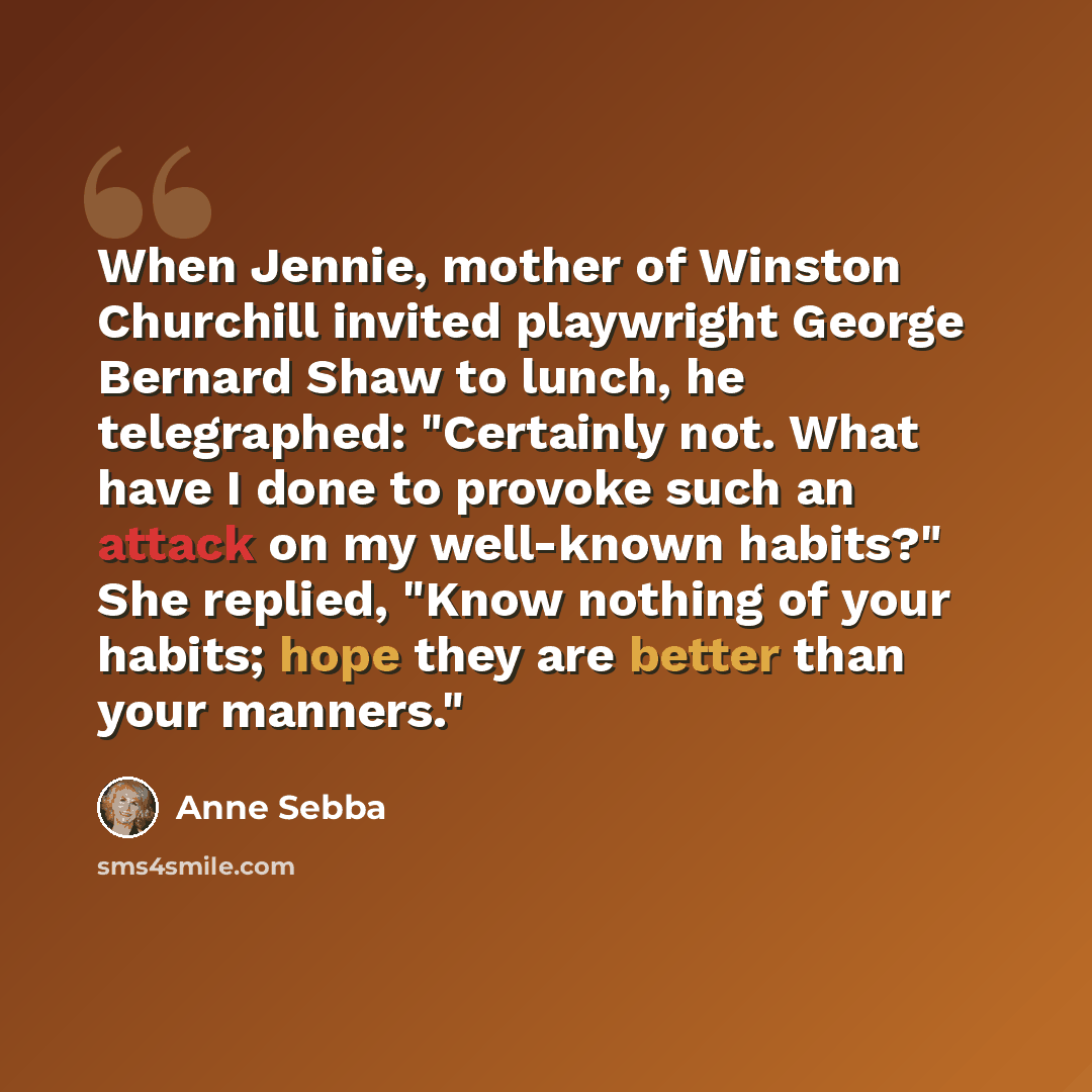 “When Jennie, mother of Winston Churchill invited playwright George Bernard Shaw to lunch, he telegraphed: "Certainly not. What have I done to provoke such an attack on my well-known habits?" She replied, "Know nothing of your habits; hope they are better than your manners."” quote by Anne Sebba