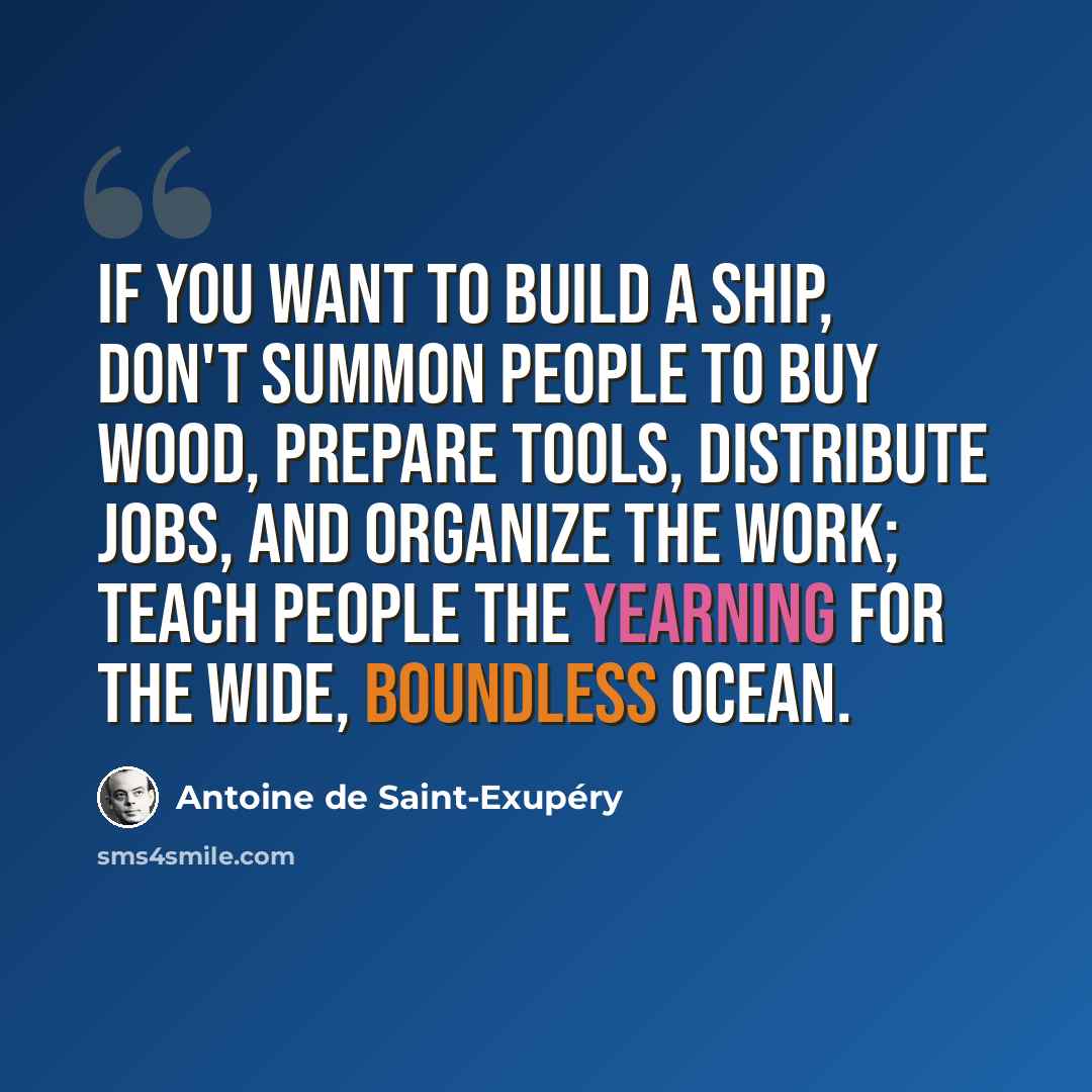 “If you want to build a ship, don't summon people to buy wood, prepare tools, distribute jobs, and organize the work; teach people the yearning for the wide, boundless ocean.” quote by Antoine de Saint-Exupery