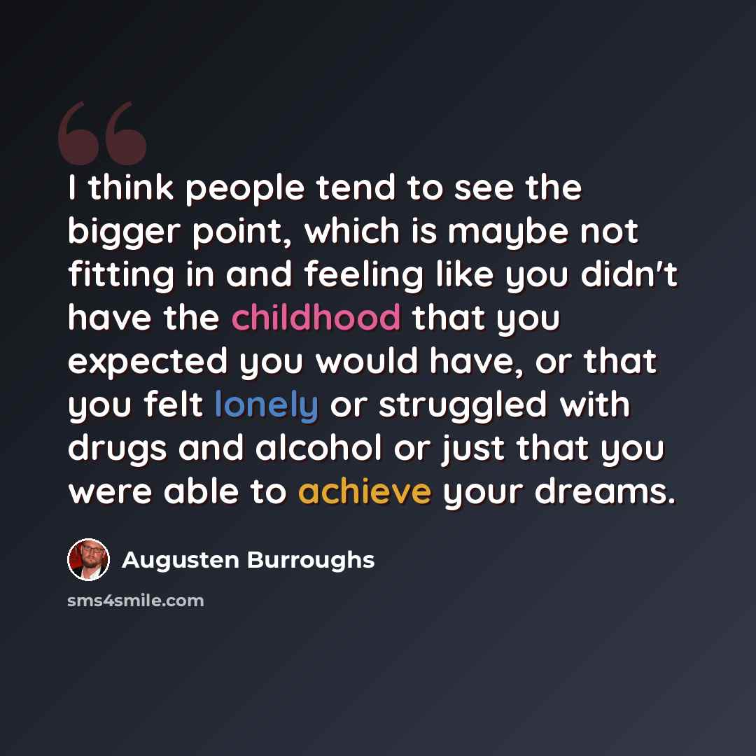 “I think people tend to see the bigger point, which is maybe not fitting in and feeling like you didn't have the childhood that you expected you would have, or that you felt lonely or struggled with drugs and alcohol or just that you were able to achieve your dreams.” quote by Augusten Burroughs