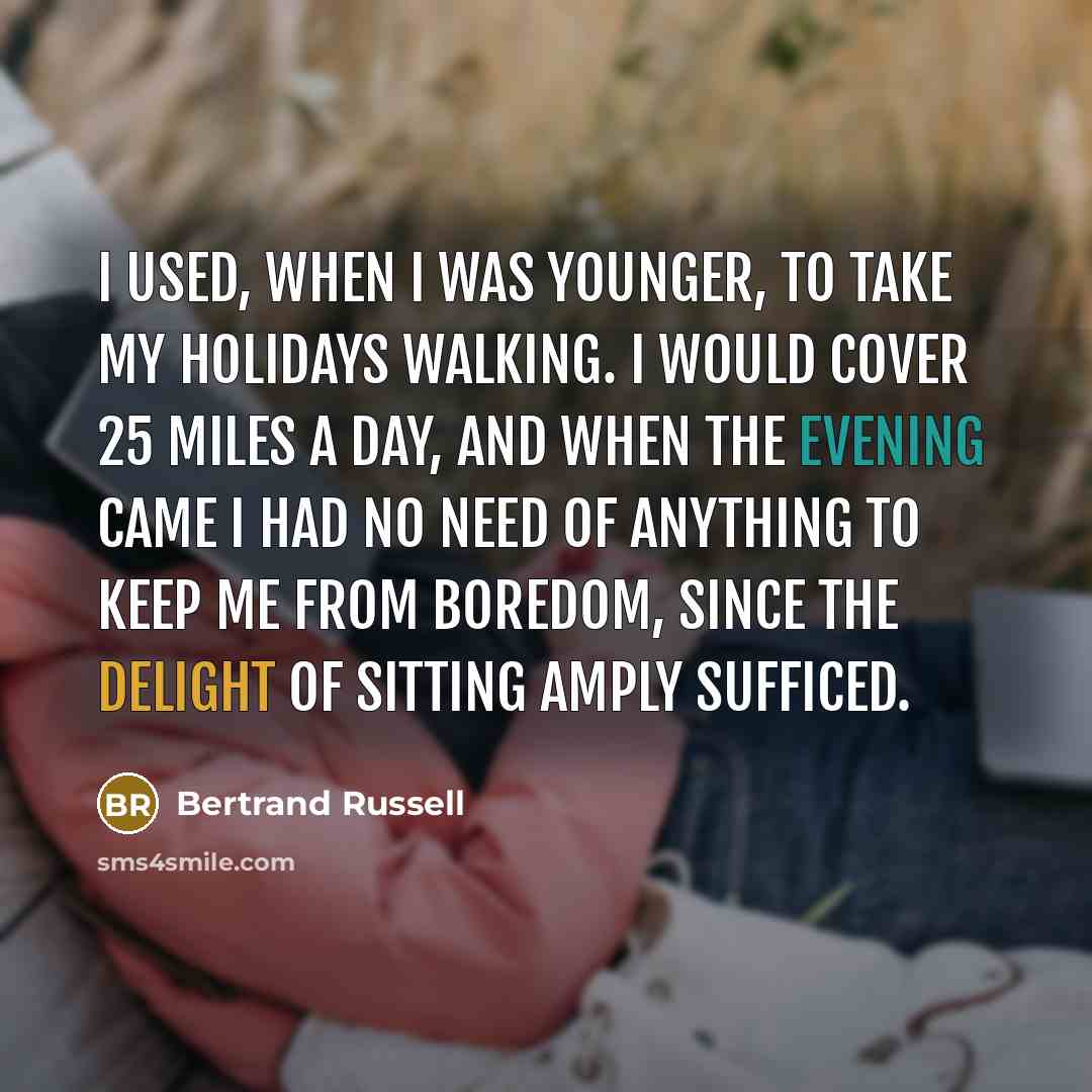 “I used, when I was younger, to take my holidays walking. I would cover 25 miles a day, and when the evening came I had no need of anything to keep me from boredom, since the delight of sitting amply sufficed.” quote by Bertrand Russell