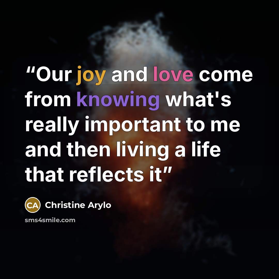 “Our joy and love come from knowing what's really important to me and then living a life that reflects it” quote by Christine Arylo