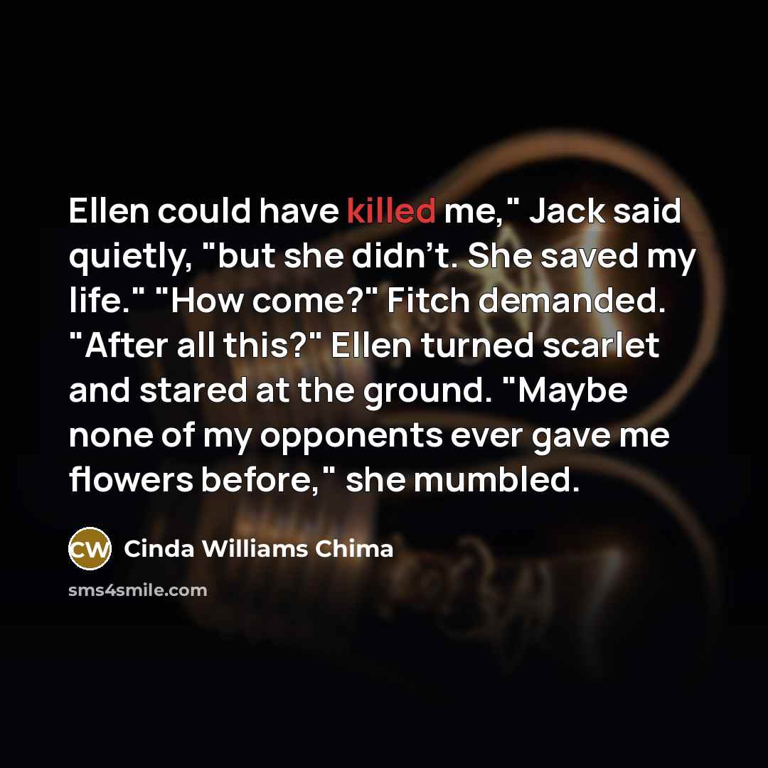 “Ellen could have killed me," Jack said quietly, "but she didn't. She saved my life." "How come?" Fitch demanded. "After all this?" Ellen turned scarlet and stared at the ground. "Maybe none of my opponents ever gave me flowers before," she mumbled.” quote by Cinda Williams Chima