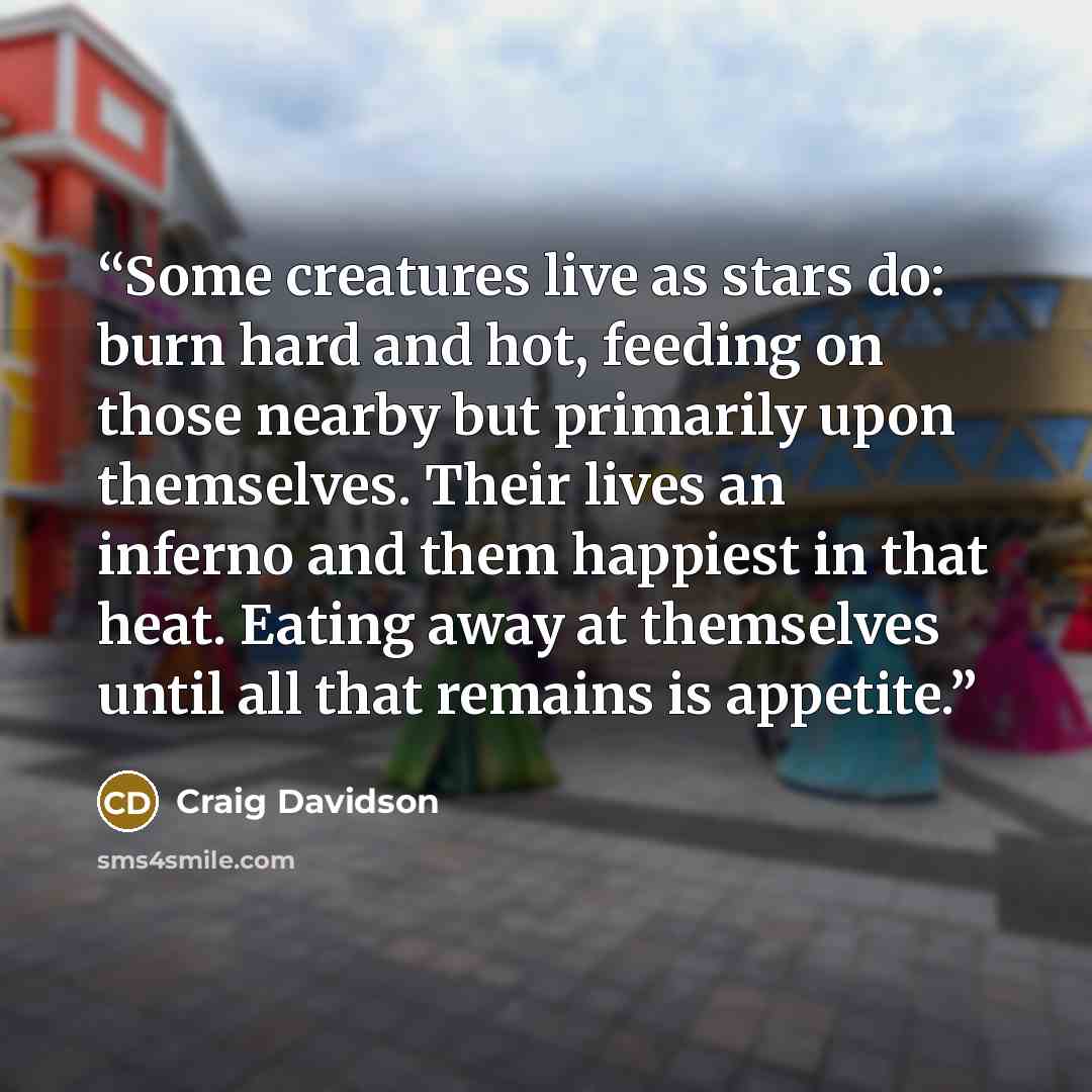 “Some creatures live as stars do: burn hard and hot, feeding on those nearby but primarily upon themselves. Their lives an inferno and them happiest in that heat. Eating away at themselves until all that remains is appetite.” quote by Craig Davidson