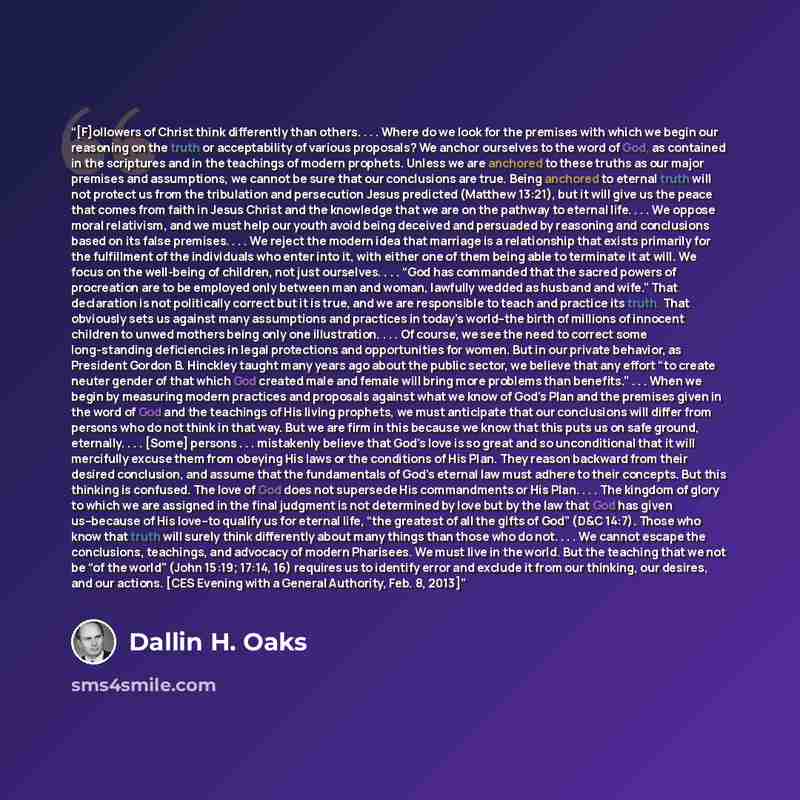 “[F]ollowers of Christ think differently than others. . . . Where do we look for the premises with which we begin our reasoning on the truth or acceptability of various proposals? We anchor ourselves to the word of God, as contained in the scriptures and in the teachings of modern prophets. Unless…” quote by Dallin H. Oaks