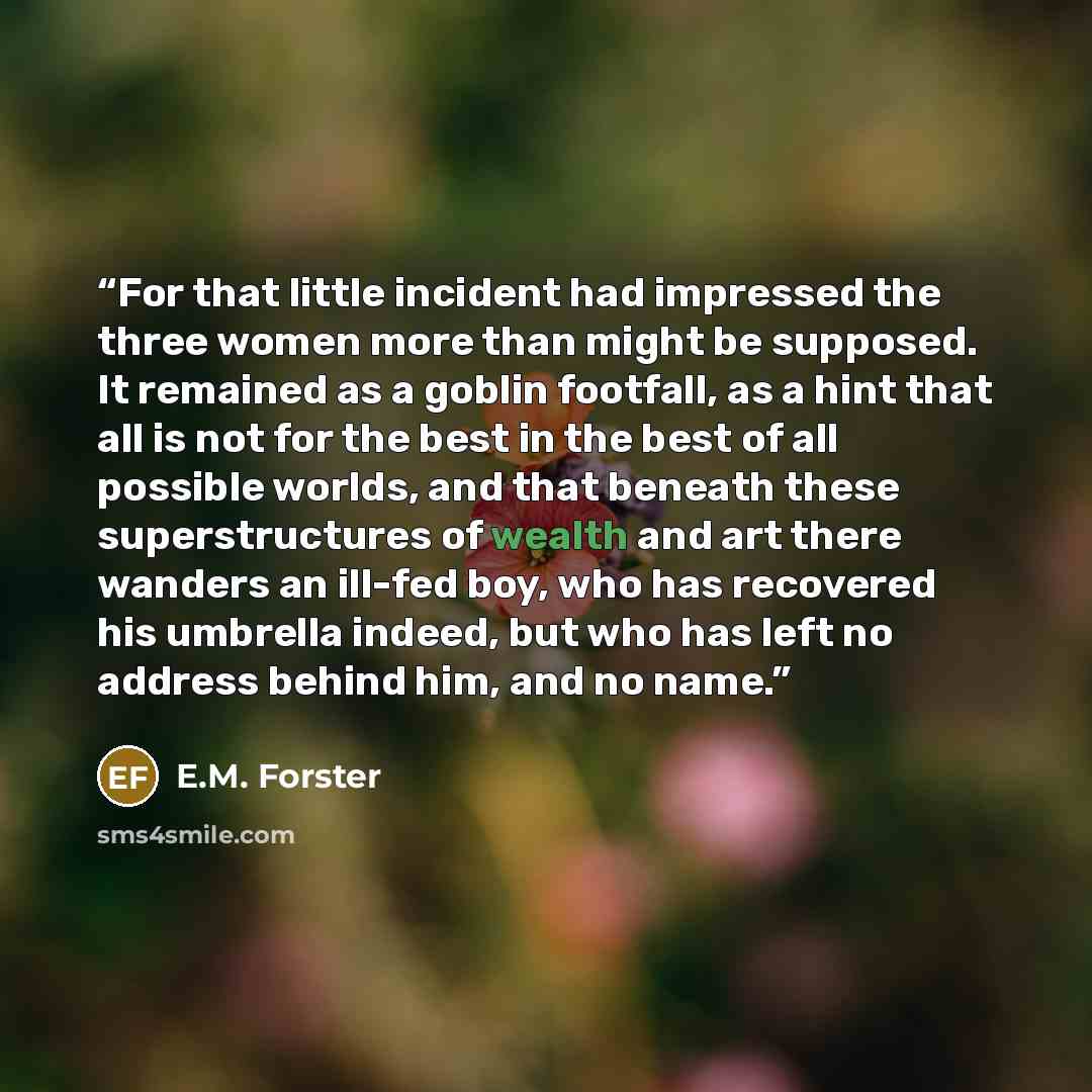 “For that little incident had impressed the three women more than might be supposed. It remained as a goblin footfall, as a hint that all is not for the best in the best of all possible worlds, and that beneath these superstructures of wealth and art there wanders an ill-fed boy, who has recovered…” quote by E.M. Forster