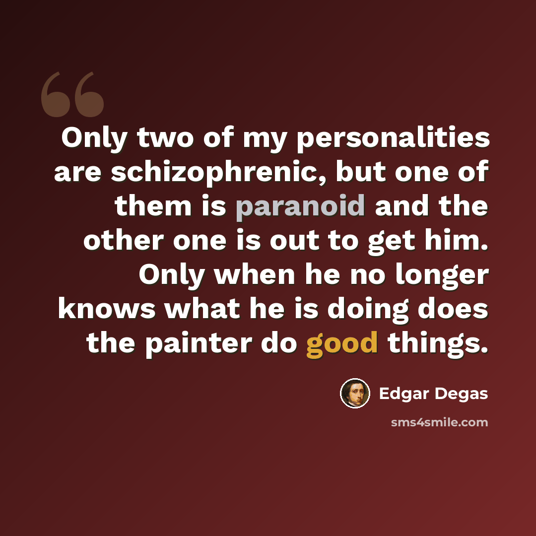 “Only two of my personalities are schizophrenic, but one of them is paranoid and the other one is out to get him. Only when he no longer knows what he is doing does the painter do good things.” quote by Edgar Degas
