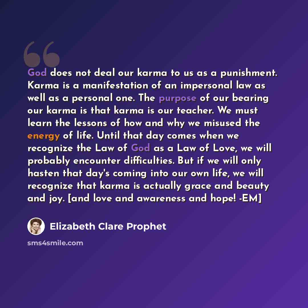 “God does not deal our karma to us as a punishment. Karma is a manifestation of an impersonal law as well as a personal one. The purpose of our bearing our karma is that karma is our teacher. We must learn the lessons of how and why we misused the energy of life. Until that day comes when we…” quote by Elizabeth Clare Prophet
