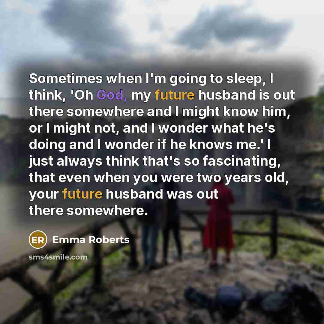 “Sometimes when I'm going to sleep, I think, 'Oh God, my future husband is out there somewhere and I might know him, or I might not, and I wonder what he's doing and I wonder if he knows me.' I just always think that's so fascinating, that even when you were two years old, your future husband was…” quote by Emma Roberts