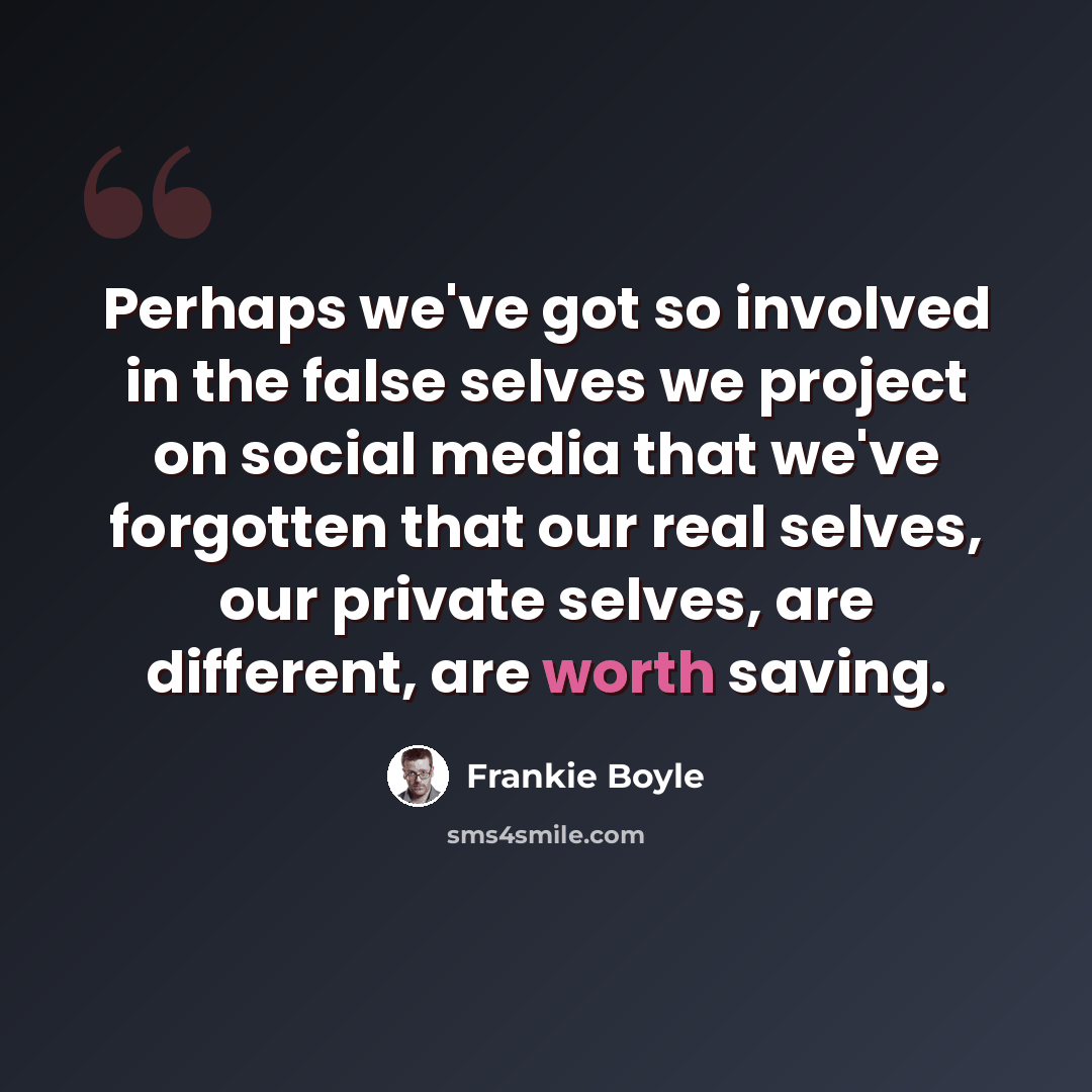 “Perhaps we've got so involved in the false selves we project on social media that we've forgotten that our real selves, our private selves, are different, are worth saving.” quote by Frankie Boyle